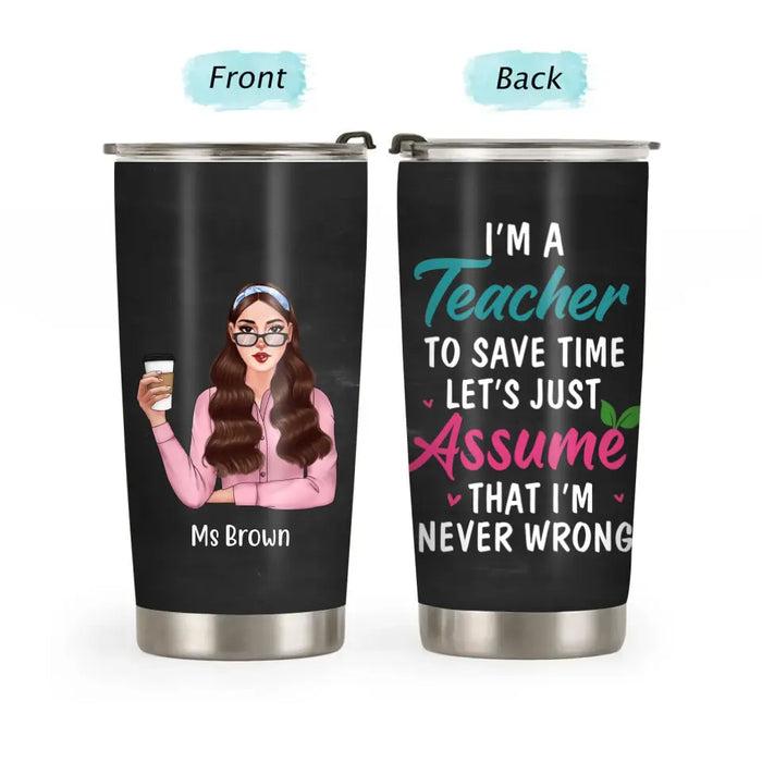 I'm a Teacher to Save Time Let's Just Assume That I'm Never Wrong - Personalized Gifts Custom Funny Tumbler for Teachers, Back To School Gifts