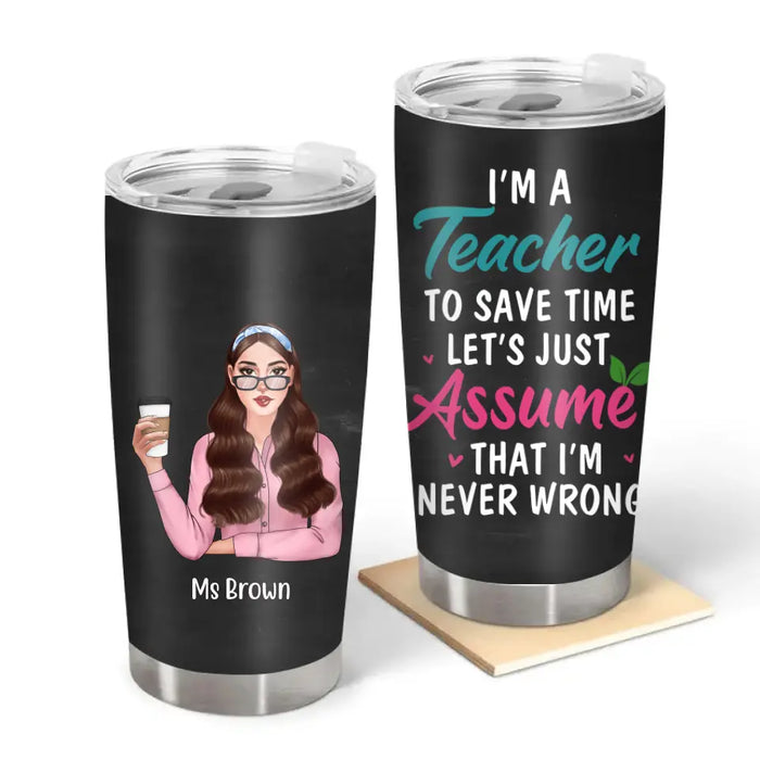 I'm a Teacher to Save Time Let's Just Assume That I'm Never Wrong - Personalized Gifts Custom Funny Tumbler for Teachers, Back To School Gifts